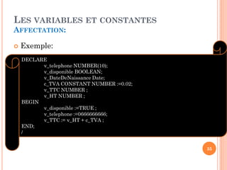 LES VARIABLES ET CONSTANTES
AFFECTATION:


Exemple:
DECLARE
v_telephone NUMBER(10);
v_disponible BOOLEAN;
v_DateDeNaissance Date;
c_TVA CONSTANT NUMBER :=0.02;
v_TTC NUMBER ;
v_HT NUMBER ;
BEGIN
v_disponible :=TRUE ;
v_telephone :=0666666666;
v_TTC := v_HT + c_TVA ;
END;
/
35

 
