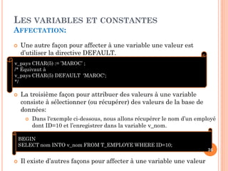 LES VARIABLES ET CONSTANTES
AFFECTATION:


Une autre façon pour affecter à une variable une valeur est
d’utiliser la directive DEFAULT.

v_pays CHAR(5) := ’MAROC’ ;
/* Équivaut à
v_pays CHAR(5) DEFAULT 'MAROC';
*/


La troisième façon pour attribuer des valeurs à une variable
consiste à sélectionner (ou récupérer) des valeurs de la base de
données:


Dans l'exemple ci-dessous, nous allons récupérer le nom d’un employé
dont ID=10 et l’enregistrer dans la variable v_nom.

BEGIN
SELECT nom INTO v_nom FROM T_EMPLOYE WHERE ID=10;


Il existe d’autres façons pour affecter à une variable une valeur

36

 