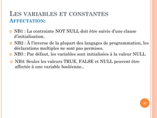 LES VARIABLES ET CONSTANTES
AFFECTATION:







NB1 : La contrainte NOT NULL doit être suivie d’une clause
d’initialisation.
NB2 : À l’inverse de la plupart des langages de programmation, les
déclarations multiples ne sont pas permises.
NB3 : Par défaut, les variables sont initialisées à la valeur NULL
NB4: Seules les valeurs TRUE, FALSE et NULL peuvent être
affectée à une variable booléenne..

37

 