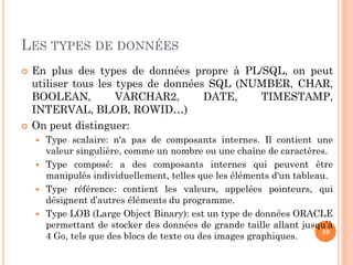 LES TYPES DE DONNÉES




En plus des types de données propre à PL/SQL, on peut
utiliser tous les types de données SQL (NUMBER, CHAR,
BOOLEAN,
VARCHAR2,
DATE,
TIMESTAMP,
INTERVAL, BLOB, ROWID…)
On peut distinguer:





Type scalaire: n'a pas de composants internes. Il contient une
valeur singulière, comme un nombre ou une chaîne de caractères.
Type composé: a des composants internes qui peuvent être
manipulés individuellement, telles que les éléments d'un tableau.
Type référence: contient les valeurs, appelées pointeurs, qui
désignent d’autres éléments du programme.
Type LOB (Large Object Binary): est un type de données ORACLE
permettant de stocker des données de grande taille allant jusqu’à
39
4 Go, tels que des blocs de texte ou des images graphiques.

 