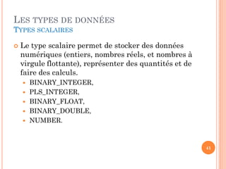 LES TYPES DE DONNÉES
TYPES SCALAIRES


Le type scalaire permet de stocker des données
numériques (entiers, nombres réels, et nombres à
virgule flottante), représenter des quantités et de
faire des calculs.






BINARY_INTEGER,
PLS_INTEGER,
BINARY_FLOAT,
BINARY_DOUBLE,
NUMBER.

41

 