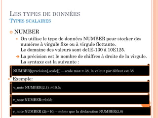 LES TYPES DE DONNÉES
TYPES SCALAIRES


NUMBER
On utilise le type de données NUMBER pour stocker des
numéros à virgule fixe ou à virgule flottante.
Le domaine des valeurs sont de1E-130 à 10E125.
 La précision est le nombre de chiffres à droite de la virgule.
La syntaxe est la suivante :


NUMBER[(precision[,scale])] -- scale max = 38, la valeur par défaut est 38



Exemple:
v_note NUMBER(2,1) :=10.5;
v_note NUMBER:=9.05;
v_note NUMBER (2):=10; – même que la déclaration NUMBER(2,0)

43

 