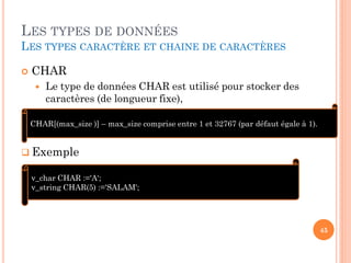 LES TYPES DE DONNÉES
LES TYPES CARACTÈRE ET CHAINE DE CARACTÈRES


CHAR


Le type de données CHAR est utilisé pour stocker des
caractères (de longueur fixe),

CHAR[(max_size )] – max_size comprise entre 1 et 32767 (par défaut égale à 1).

 Exemple
v_char CHAR :='A';
v_string CHAR(5) :='SALAM';

45

 