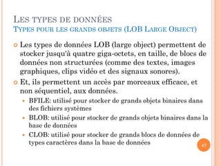 LES TYPES DE DONNÉES
TYPES POUR LES GRANDS OBJETS (LOB LARGE OBJECT)

Les types de données LOB (large object) permettent de
stocker jusqu'à quatre giga-octets, en taille, de blocs de
données non structurées (comme des textes, images
graphiques, clips vidéo et des signaux sonores).
 Et, ils permettent un accès par morceaux efficace, et
non séquentiel, aux données.






BFILE: utilisé pour stocker de grands objets binaires dans
des fichiers systèmes
BLOB: utilisé pour stocker de grands objets binaires dans la
base de données
CLOB: utilisé pour stocker de grands blocs de données de
types caractères dans la base de données
47

 