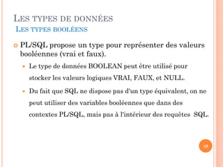 LES TYPES DE DONNÉES
LES TYPES BOOLÉENS


PL/SQL propose un type pour représenter des valeurs
booléennes (vrai et faux).


Le type de données BOOLEAN peut être utilisé pour
stocker les valeurs logiques VRAI, FAUX, et NULL.



Du fait que SQL ne dispose pas d'un type équivalent, on ne
peut utiliser des variables booléennes que dans des

contextes PL/SQL, mais pas à l'intérieur des requêtes SQL.

48

 