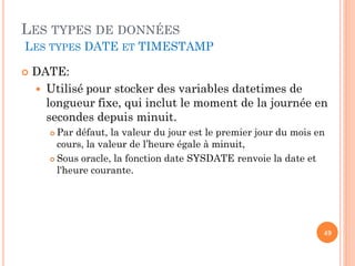 LES TYPES DE DONNÉES
LES TYPES DATE ET TIMESTAMP


DATE:
 Utilisé pour stocker des variables datetimes de
longueur fixe, qui inclut le moment de la journée en
secondes depuis minuit.
Par défaut, la valeur du jour est le premier jour du mois en
cours, la valeur de l’heure égale à minuit,
 Sous oracle, la fonction date SYSDATE renvoie la date et
l'heure courante.


49

 