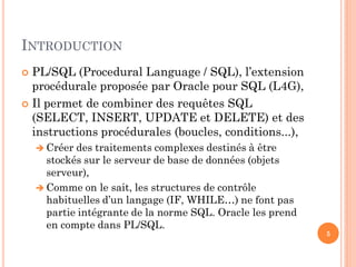 INTRODUCTION
PL/SQL (Procedural Language / SQL), l’extension
procédurale proposée par Oracle pour SQL (L4G),
 Il permet de combiner des requêtes SQL
(SELECT, INSERT, UPDATE et DELETE) et des
instructions procédurales (boucles, conditions...),


 Créer

des traitements complexes destinés à être
stockés sur le serveur de base de données (objets
serveur),
 Comme on le sait, les structures de contrôle
habituelles d’un langage (IF, WHILE…) ne font pas
partie intégrante de la norme SQL. Oracle les prend
en compte dans PL/SQL.

5

 