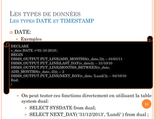 LES TYPES DE DONNÉES
LES TYPES DATE ET TIMESTAMP


DATE:


Exemples

DECLARE
v_date DATE :='01-10-2010';
BEGIN
DBMS_OUTPUT.PUT_LINE(ADD_MONTHS(v_date,3)); -- 01/01/11
DBMS_OUTPUT.PUT_LINE(LAST_DAY(v_date)); -- 31/10/10
DBMS_OUTPUT.PUT_LINE(MONTHS_BETWEEN(v_date,
ADD_MONTHS(v_date,-2))); -- 2
DBMS_OUTPUT.PUT_LINE(NEXT_DAY(v_date, 'Lundi')); -- 04/10/10
End;
/



On peut tester ces fonctions directement en utilisant la table
system dual:
51
 SELECT SYSDATE from dual;
 SELECT NEXT_DAY( '31/12/2013', 'Lundi' ) from dual ;

 