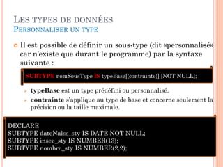 LES TYPES DE DONNÉES
PERSONNALISER UN TYPE


Il est possible de définir un sous-type (dit «personnalisé»
car n’existe que durant le programme) par la syntaxe
suivante :
SUBTYPE nomSousType IS typeBase[(contrainte)] [NOT NULL];



typeBase est un type prédéfini ou personnalisé.
contrainte s’applique au type de base et concerne seulement la
précision ou la taille maximale.

DECLARE
SUBTYPE dateNaiss_sty IS DATE NOT NULL;
SUBTYPE insee_sty IS NUMBER(13);
SUBTYPE nombre_sty IS NUMBER(2,2);

53

 