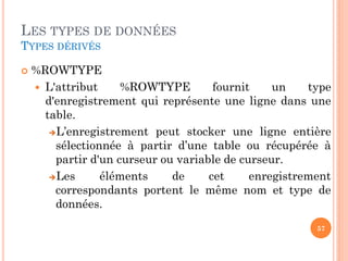 LES TYPES DE DONNÉES
TYPES DÉRIVÉS


%ROWTYPE
 L'attribut
%ROWTYPE
fournit
un
type
d'enregistrement qui représente une ligne dans une
table.
L’enregistrement peut stocker une ligne entière
sélectionnée à partir d’une table ou récupérée à
partir d'un curseur ou variable de curseur.
Les
éléments
de
cet
enregistrement
correspondants portent le même nom et type de
données.
57

 