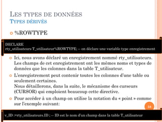 LES TYPES DE DONNÉES
TYPES DÉRIVÉS


%ROWTYPE

DECLARE
rty_utilisateurs T_utilisateur%ROWTYPE; -- on déclare une variable type enregistrement






Ici, nous avons déclaré un enregistrement nommé rty_utilisateurs.
Les champs de cet enregistrement ont les mêmes noms et types de
données que les colonnes dans la table T_utilisateur.

L’enregistrement peut contenir toutes les colonnes d’une table ou
seulement certaines.
Nous détaillerons, dans la suite, le mécanisme des curseurs
(CURSOR) qui emploient beaucoup cette directive.
Pour accéder à un champ on utilise la notation du « point » comme
sur l’exemple suivant:
58

v_ID :=rty_utilisateurs.ID ; -- ID est le nom d’un champ dans la table T_utilisateur

 
