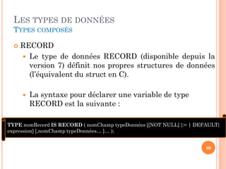 LES TYPES DE DONNÉES
TYPES COMPOSÉS


RECORD
 Le type de données RECORD (disponible depuis la
version 7) définit nos propres structures de données
(l’équivalent du struct en C).


La syntaxe pour déclarer une variable de type
RECORD est la suivante :

TYPE nomRecord IS RECORD ( nomChamp typeDonnées [[NOT NULL] {:= | DEFAULT}
expression] [,nomChamp typeDonnées… ]… );
60

 