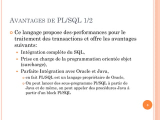 AVANTAGES DE PL/SQL 1/2


Ce langage propose des-performances pour le
traitement des transactions et offre les avantages
suivants:




Intégration complète du SQL,
Prise en charge de la programmation orientée objet
(surcharge),
Parfaite Intégration avec Oracle et Java,
en fait PL/SQL est un langage propriétaire de Oracle,
 On peut lancer des sous-programme Pl/SQL à partir de
Java et de même, on peut appeler des procédures Java à
partir d’un block Pl/SQL


6

 