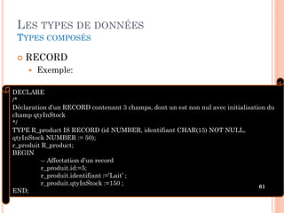 LES TYPES DE DONNÉES
TYPES COMPOSÉS


RECORD


Exemple:

DECLARE
/*
Déclaration d’un RECORD contenant 3 champs, dont un est non nul avec initialisation du
champ qtyInStock
*/
TYPE R_product IS RECORD (id NUMBER, identifiant CHAR(15) NOT NULL,
qtyInStock NUMBER := 50);
r_produit R_product;
BEGIN
-- Affectation d’un record
r_produit.id:=5;
r_produit.identifiant :=’Lait’ ;
r_produit.qtyInStock :=150 ;
61
END;

 