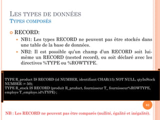 LES TYPES DE DONNÉES
TYPES COMPOSÉS


RECORD:



NB1: Les types RECORD ne peuvent pas être stockés dans
une table de la base de données.
NB2: Il est possible qu’un champ d’un RECORD soit luimême un RECORD (nested record), ou soit déclaré avec les
directives %TYPE ou %ROWTYPE.

TYPE R_product IS RECORD (id NUMBER, identifiant CHAR(15) NOT NULL, qtyInStock
NUMBER := 50);
TYPE R_stock IS RECORD (produit R_product, fournisseur T_ fournisseur%ROWTYPE,
employe T_employe.id%TYPE) ;
62

NB : Les RECORD ne peuvent pas être comparés (nullité, égalité et inégalité).

 