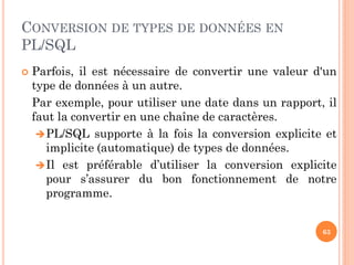 CONVERSION DE TYPES DE DONNÉES EN
PL/SQL


Parfois, il est nécessaire de convertir une valeur d'un
type de données à un autre.
Par exemple, pour utiliser une date dans un rapport, il
faut la convertir en une chaîne de caractères.
 PL/SQL supporte à la fois la conversion explicite et
implicite (automatique) de types de données.
 Il est préférable d’utiliser la conversion explicite
pour s’assurer du bon fonctionnement de notre
programme.
63

 