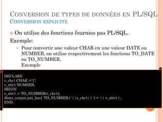CONVERSION DE TYPES DE DONNÉES EN PL/SQL
CONVERSION EXPLICITE

On utilise des fonctions fournies pas PL/SQL.
Exemple:




Pour convertir une valeur CHAR en une valeur DATE ou
NUMBER, on utilise respectivement les fonctions TO_DATE
ou TO_NUMBER,
Exemple

DECLARE
v_chr1 CHAR :=‘1’;
v_nbr1 NUMBER;
BEGIN
v_nbr1 := TO_NUMBER(v_chr1);
dbms_output.put_line( ‘TO_NUMBER ( ‘||v_chr1|| ‘) =‘ || v_nbr1 ) ;
END;
64

 