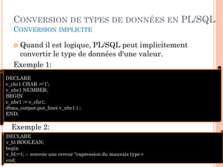 CONVERSION DE TYPES DE DONNÉES EN PL/SQL
CONVERSION IMPLICITE

Quand il est logique, PL/SQL peut implicitement
convertir le type de données d'une valeur.
Exemple 1:


DECLARE
v_chr1 CHAR :=‘1’;
v_nbr1 NUMBER;
BEGIN
v_nbr1 := v_chr1;
dbms_output.put_line( v_nbr1 ) ;
END;

Exemple 2:
DECLARE
v_bl BOOLEAN;
begin
v_bl:=1; -- renvoie une erreur “expression du mauvais type »
end;

66

 