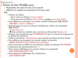 EXERCICE:


Ecrire un bloc PL/SQL pour:
Demander de saisir le nom à la console
 Afficher le nombre de caractères du nom saisi
NB:



















Utiliser un fichier
 Pour ouvrir un fichier: ed nom_fichier
 Pour executer un fichier: @nom_fichier ou bien start nom_fichier
Pour afficher un message à la console, utiliser commande SQL*PLUS:
PROMPT « Texte à Afficher »
Pour récupérer ce qui est saisi par l’utilisateur, utiliser la commande
SQL*PLUS:
Accept nom_var
 Pour utiliser la variable nom_var dans un bloc pl/sql: ‘&nom_var’
Utiliser une variable de type NUMBER(38,0) qui va contenir la longueur de
la chaine de caractères
Utiliser la fonction length(chaine) pour calculer la longueur de la chaine
Pour afficher un message à la console utiliser la fonction:
DBMS_OUTPUT.PUT_LINE (texte à afficher)
Pour convertir un chiffre en un caractère, utiliser la fonction TO_CHAR()
L’opérateur de concaténation est: ||
Pour activer l’affichage à la console, utiliser la commande:
70
SET SERVEROUTPUT ON
Pour désactiver l’affichage des vérifications
SET VERIFY OFF

 