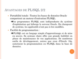 AVANTAGES DE PL/SQL 2/2


Portabilité totale : Toutes les bases de données Oracle
comportent un moteur d’exécution PL/SQL.
les programmes PL/SQL sont indépendants du système
d’exploitation qui héberge le serveur Oracle. En changeant
de système, les applicatifs n’ont pas à être modifiés.



Facilité de programmation :
PL/SQL est un langage simple d’apprentissage et de mise
en œuvre. Sa syntaxe claire offre une grande lisibilité en
phase de maintenance de vos applications. De nombreux
outils de développement, autres que ceux d’Oracle 10g,
autorisent la programmation en PL/SQL dans la base de
données.
7

 