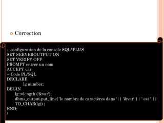 

Correction

-- configuration de la console SQL*PLUS
SET SERVEROUTPUT ON
SET VERIFY OFF
PROMPT entrer un nom
ACCEPT var
-- Code PL/SQL
DECLARE
lg number;
BEGIN
lg :=length ('&var');
dbms_output.put_line( 'le nombre de caractères dans '|| '&var' || ' est ' ||
TO_CHAR(lg)) ;
71
END;
/

 