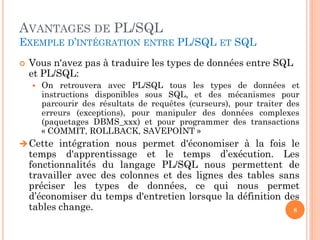 AVANTAGES DE PL/SQL
EXEMPLE D’INTÉGRATION ENTRE PL/SQL ET SQL


Vous n'avez pas à traduire les types de données entre SQL
et PL/SQL:


On retrouvera avec PL/SQL tous les types de données et
instructions disponibles sous SQL, et des mécanismes pour
parcourir des résultats de requêtes (curseurs), pour traiter des
erreurs (exceptions), pour manipuler des données complexes
(paquetages DBMS_xxx) et pour programmer des transactions
« COMMIT, ROLLBACK, SAVEPOINT »

 Cette intégration nous permet d'économiser à la fois le

temps d'apprentissage et le temps d’exécution. Les
fonctionnalités du langage PL/SQL nous permettent de
travailler avec des colonnes et des lignes des tables sans
préciser les types de données, ce qui nous permet
d’économiser du temps d'entretien lorsque la définition des
tables change.
8

 