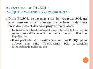 AVANTAGES DE PL/SQL
PL/SQL PROPOSE UNE BONNE PERFORMANCE


Dans PL/SQL, ce ne sont plus des requêtes SQL qui
sont transmis un à un au moteur de base de données,
mais des blocs et des sous-programmes, Alors:
Le traitement des données est donc interne à la base, ce qui
réduit considérablement le trafic entre celle-ci et
l’application,
 Il est préférable de travailler avec un bloc PL/SQL plutôt
qu’avec une suite d’instructions SQL susceptibles
d’encombrer le trafic réseau


9

 