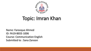 Name: Farooque Ahmed
ID: FA19-BEEE-1006
Course: Communication English
Submitted to : Sana Zanoon
Topic: Imran Khan
 