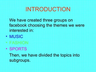 INTRODUCTION
  We have created three groups on
  facebook choosing the themes we were
  interested in:
• MUSIC
• FASHION
• SPORTS
  Then, we have divided the topics into
  subgroups.
 