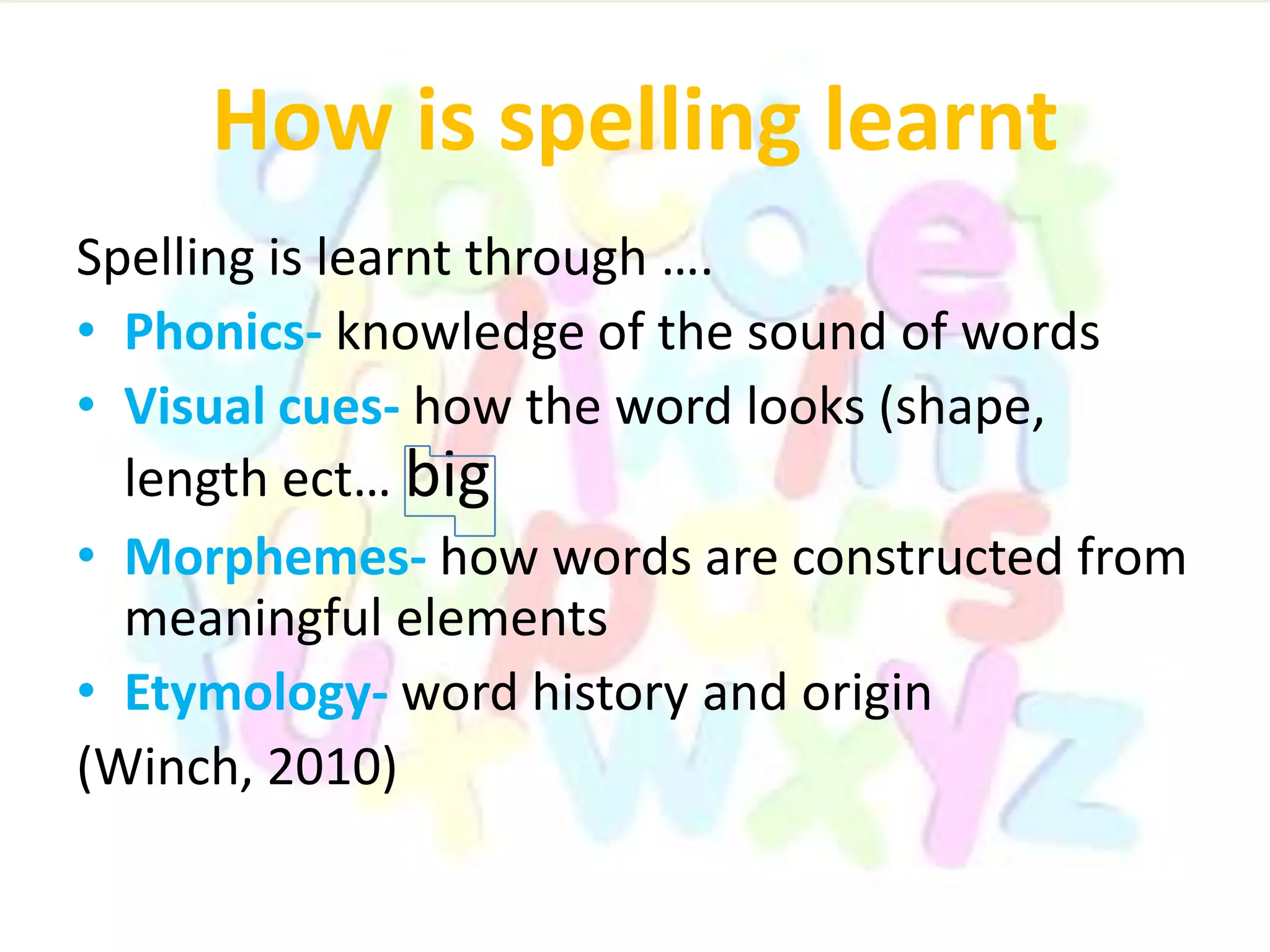 How is spelling learnt
Spelling is learnt through ….
• Phonics- knowledge of the sound of words
• Visual cues- how the word looks (shape,
length ect… big
• Morphemes- how words are constructed from
meaningful elements
• Etymology- word history and origin
(Winch, 2010)
 