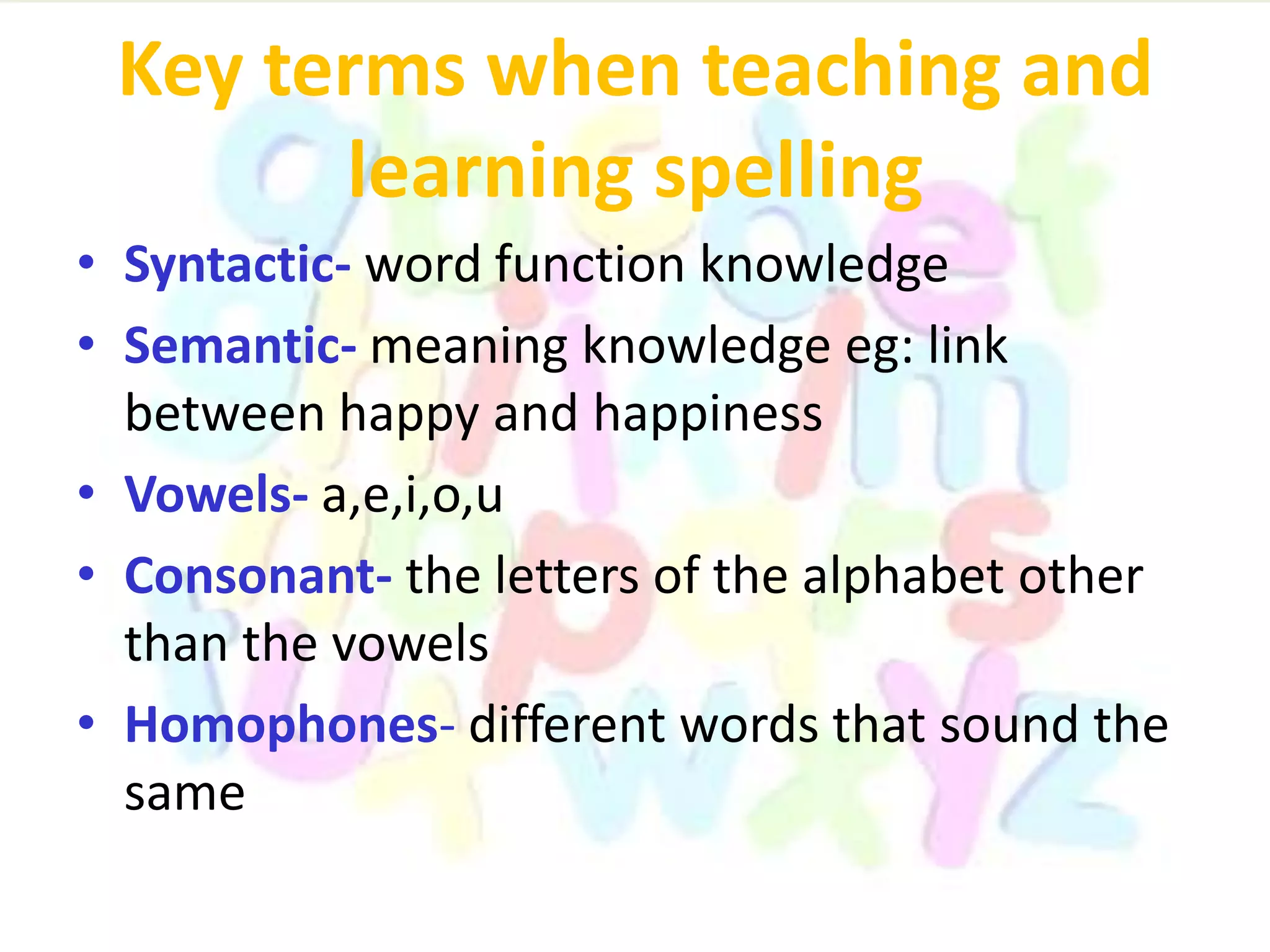 Key terms when teaching and
learning spelling
• Syntactic- word function knowledge
• Semantic- meaning knowledge eg: link
between happy and happiness
• Vowels- a,e,i,o,u
• Consonant- the letters of the alphabet other
than the vowels
• Homophones- different words that sound the
same
 