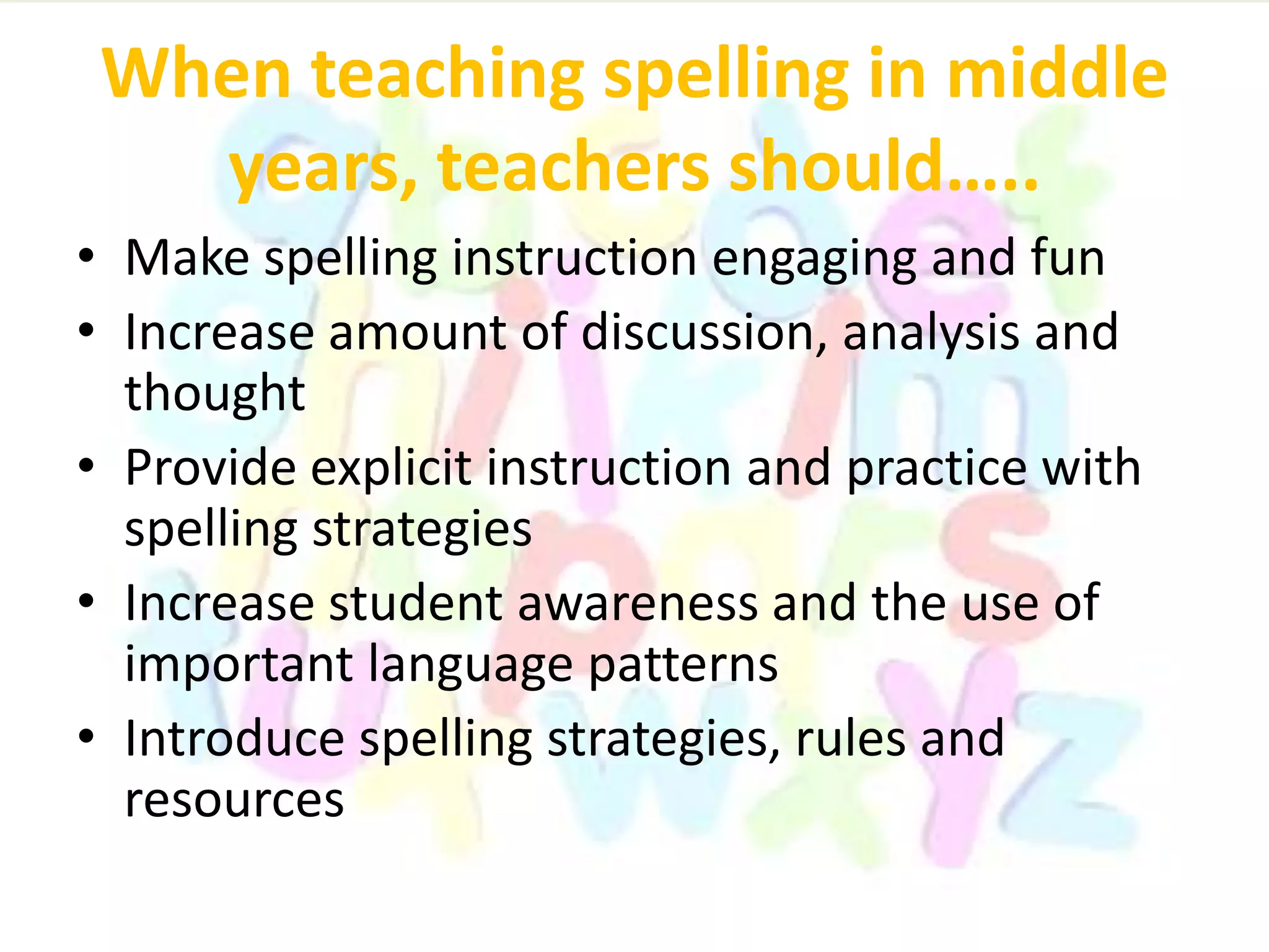 When teaching spelling in middle
years, teachers should…..
• Make spelling instruction engaging and fun
• Increase amount of discussion, analysis and
thought
• Provide explicit instruction and practice with
spelling strategies
• Increase student awareness and the use of
important language patterns
• Introduce spelling strategies, rules and
resources
 