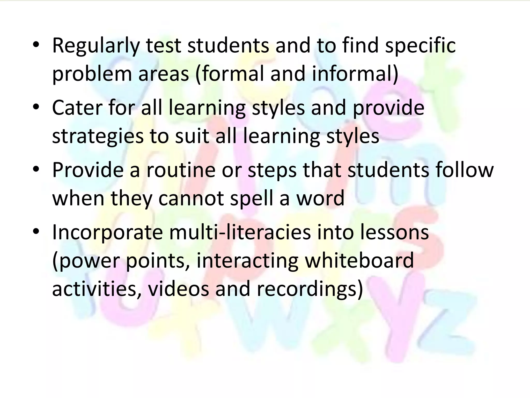 • Regularly test students and to find specific
problem areas (formal and informal)
• Cater for all learning styles and provide
strategies to suit all learning styles
• Provide a routine or steps that students follow
when they cannot spell a word
• Incorporate multi-literacies into lessons
(power points, interacting whiteboard
activities, videos and recordings)
 