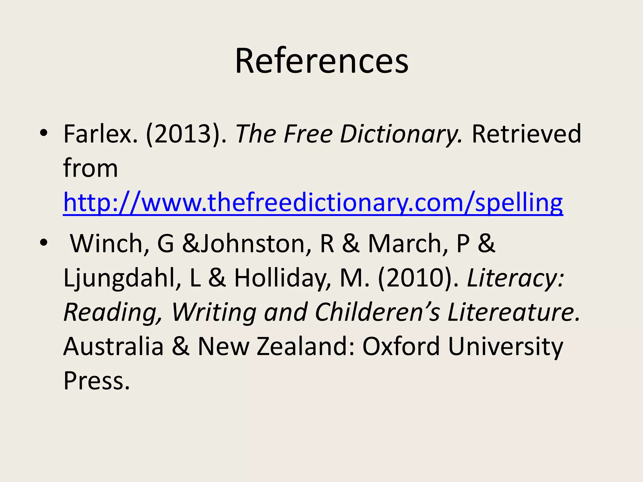 References
• Farlex. (2013). The Free Dictionary. Retrieved
from
http://www.thefreedictionary.com/spelling
• Winch, G &Johnston, R & March, P &
Ljungdahl, L & Holliday, M. (2010). Literacy:
Reading, Writing and Childeren’s Litereature.
Australia & New Zealand: Oxford University
Press.
 