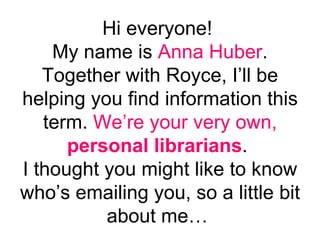 Hi everyone!  My name is  Anna Huber . Together with Royce, I’ll be helping you find information this term.  We’re your very own,  personal librarians .  I thought you might like to know who’s emailing you, so a little bit about me…  