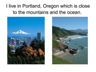 I live in Portland, Oregon which is close to the mountains and the ocean.   