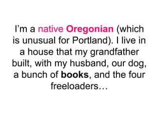 I’m a  native  Oregonian  (which is unusual for Portland). I live in a house that my grandfather built, with my husband, our dog, a bunch of  books , and the four freeloaders… 