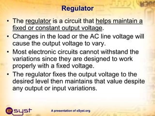 A presentation of eSyst.org
Regulator
• The regulator is a circuit that helps maintain a
fixed or constant output voltage.
• Changes in the load or the AC line voltage will
cause the output voltage to vary.
• Most electronic circuits cannot withstand the
variations since they are designed to work
properly with a fixed voltage.
• The regulator fixes the output voltage to the
desired level then maintains that value despite
any output or input variations.
 