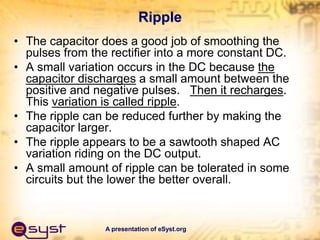 A presentation of eSyst.org
Ripple
• The capacitor does a good job of smoothing the
pulses from the rectifier into a more constant DC.
• A small variation occurs in the DC because the
capacitor discharges a small amount between the
positive and negative pulses. Then it recharges.
This variation is called ripple.
• The ripple can be reduced further by making the
capacitor larger.
• The ripple appears to be a sawtooth shaped AC
variation riding on the DC output.
• A small amount of ripple can be tolerated in some
circuits but the lower the better overall.
 