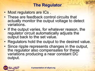 A presentation of eSyst.org
The Regulator
• Most regulators are ICs .
• These are feedback control circuits that
actually monitor the output voltage to detect
variations.
• If the output varies, for whatever reason, the
regulator circuit automatically adjusts the
output back to the set value.
• Regulators hold the output to the desired value.
• Since ripple represents changes in the output,
the regulator also compensates for these
variations producing a near constant DC
output.
 