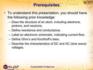 A presentation of eSyst.org
Prerequisites
• To understand this presentation, you should have
the following prior knowledge:
– Draw the structure of an atom, including electrons,
protons, and neutrons.
– Define resistance and conductance.
– Label an electronic schematic, indicating current flow.
– Define Ohm’s and Kirchhoff’s laws.
– Describe the characteristics of DC and AC (sine wave)
voltages.
 