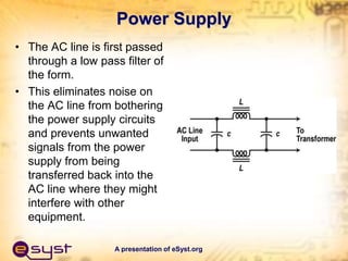 A presentation of eSyst.org
Power Supply
• The AC line is first passed
through a low pass filter of
the form.
• This eliminates noise on
the AC line from bothering
the power supply circuits
and prevents unwanted
signals from the power
supply from being
transferred back into the
AC line where they might
interfere with other
equipment.
 