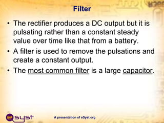 A presentation of eSyst.org
Filter
• The rectifier produces a DC output but it is
pulsating rather than a constant steady
value over time like that from a battery.
• A filter is used to remove the pulsations and
create a constant output.
• The most common filter is a large capacitor.
 