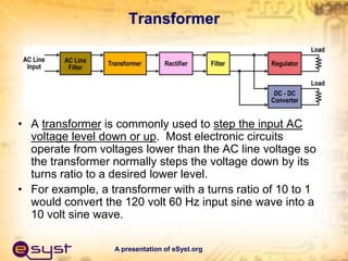 A presentation of eSyst.org
Transformer
• A transformer is commonly used to step the input AC
voltage level down or up. Most electronic circuits
operate from voltages lower than the AC line voltage so
the transformer normally steps the voltage down by its
turns ratio to a desired lower level.
• For example, a transformer with a turns ratio of 10 to 1
would convert the 120 volt 60 Hz input sine wave into a
10 volt sine wave.
 