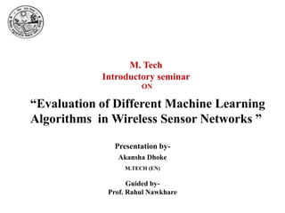 M. Tech
Introductory seminar
ON
Akansha Dhoke
Guided by-
Prof. Rahul Nawkhare
Presentation by-
M.TECH (EN)
“Evaluation of Different Machine Learning
Algorithms in Wireless Sensor Networks ”
 