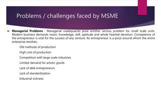Problems / challenges faced by MSME
 Managerial Problems : Managerial inadequacies pose another serious problem for small scale units.
Modern business demands vision, knowledge, skill, aptitude and whole hearted devotion. Competence of
the entrepreneur is vital for the success of any venture. An entrepreneur is a pivot around whom the entire
enterprise revolves.
Old methods of production
High cost of production
Competition with large scale industries
Limited demand for artistic goods
Lack of able entrepreneurs
Lack of standardization
Industrial sickness
 