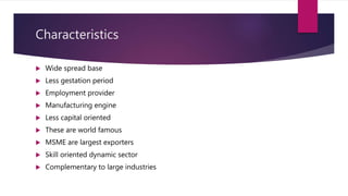 Characteristics
 Wide spread base
 Less gestation period
 Employment provider
 Manufacturing engine
 Less capital oriented
 These are world famous
 MSME are largest exporters
 Skill oriented dynamic sector
 Complementary to large industries
 