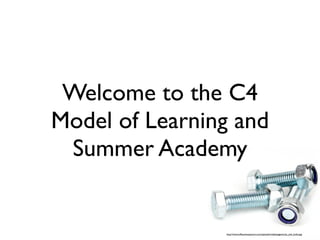 Welcome to the C4
Model of Learning and
 Summer Academy


                http://www.wfbusinessassure.com/uploads/media/pages/nuts_and_bolts.jpg
 