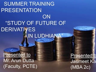 SUMMER TRAINING PRESENTATION                             ON     “STUDY OF FUTURE OF DERIVATIVES                  IN LUDHIANA” Presented to Mr. ArunDutta (Faculty, PCTE) Presented by JasmeetKaur (MBA 2c) 
