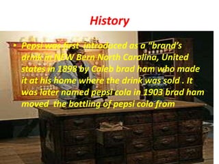 HistoryPepsi was first  introduced as a “brand’s  drink in NEW Bern North Carolina, United states in 1898 by Caleb brad ham who made it at his home where the drink was sold . It was later named pepsi cola in 1903 brad ham moved  the bottling of pepsi cola from